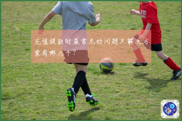 充值提款时最常见的问题及解决方案有哪几个？